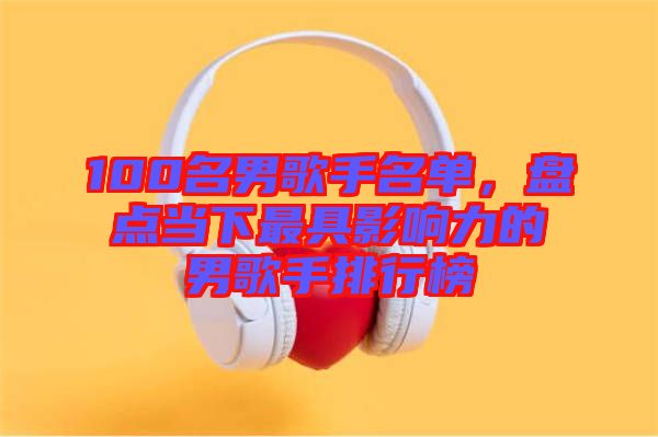 100名男歌手名單，盤(pán)點(diǎn)當(dāng)下最具影響力的男歌手排行榜