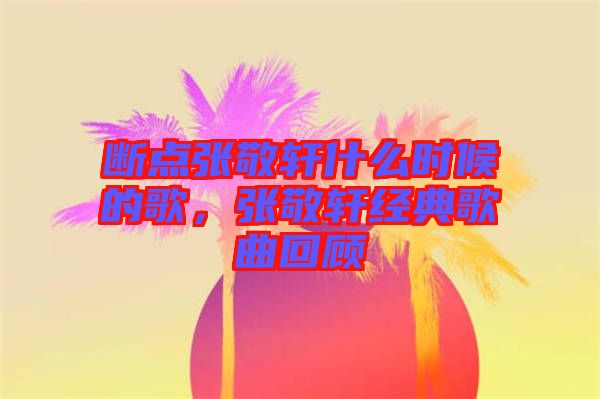 斷點張敬軒什么時候的歌，張敬軒經典歌曲回顧