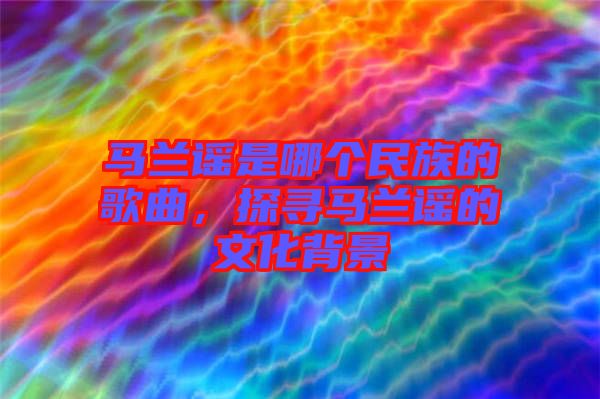 馬蘭謠是哪個(gè)民族的歌曲，探尋馬蘭謠的文化背景