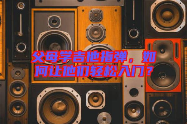 父母學吉他指彈，如何讓他們輕松入門？