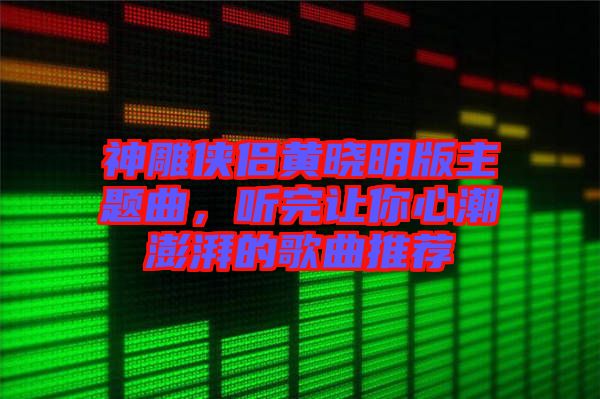 神雕俠侶黃曉明版主題曲，聽完讓你心潮澎湃的歌曲推薦