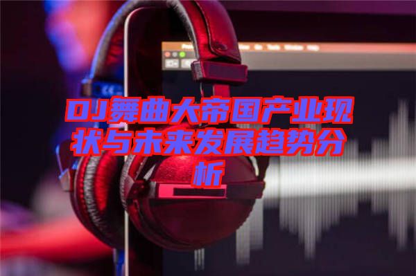 DJ舞曲大帝國產業現狀與未來發展趨勢分析