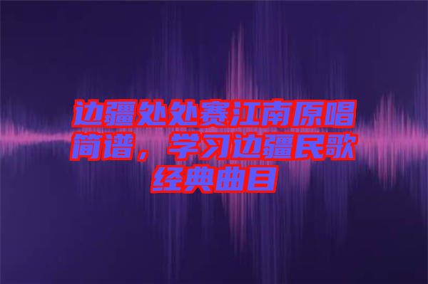 邊疆處處賽江南原唱簡譜，學習邊疆民歌經典曲目