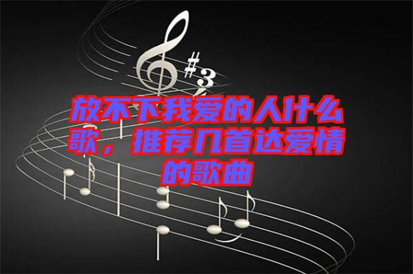 放不下我愛的人什么歌，推薦幾首達愛情的歌曲