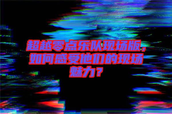 超越零點樂隊現場版，如何感受他們的現場魅力？