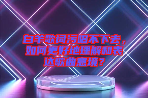 白羊歌詞污唱不下去，如何更好地理解和表達歌曲意境？