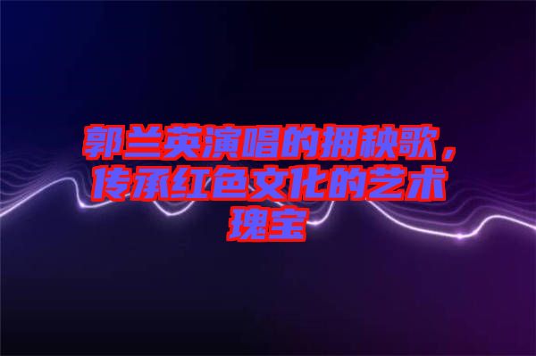 郭蘭英演唱的擁秧歌，傳承紅色文化的藝術瑰寶