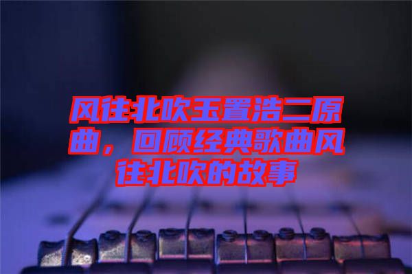 風往北吹玉置浩二原曲，回顧經(jīng)典歌曲風往北吹的故事