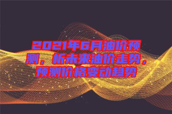 2021年6月油價預測，析未來油價走勢，預測價格變動趨勢