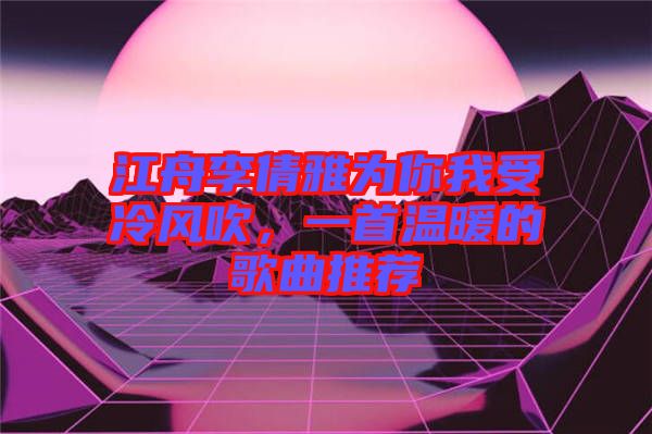 江舟李倩雅為你我受冷風(fēng)吹，一首溫暖的歌曲推薦