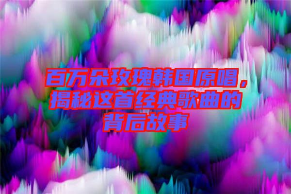 百萬朵玫瑰韓國原唱，揭秘這首經典歌曲的背后故事