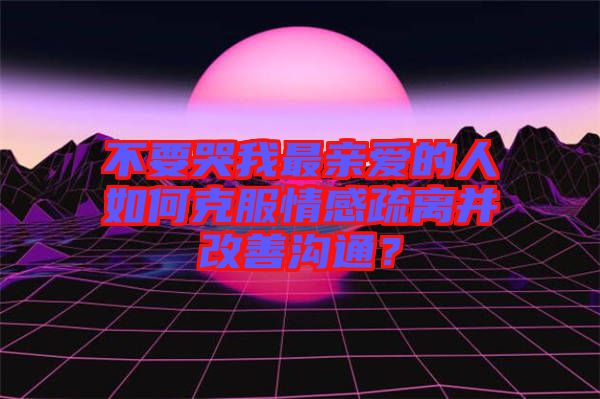 不要哭我最親愛(ài)的人如何克服情感疏離并改善溝通？