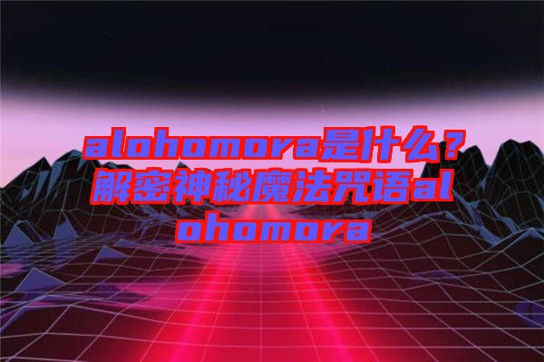 alohomora是什么？解密神秘魔法咒語alohomora