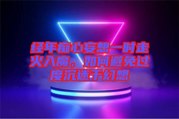 經年癡心妄想一時走火入魔，如何避免過度沉迷于幻想