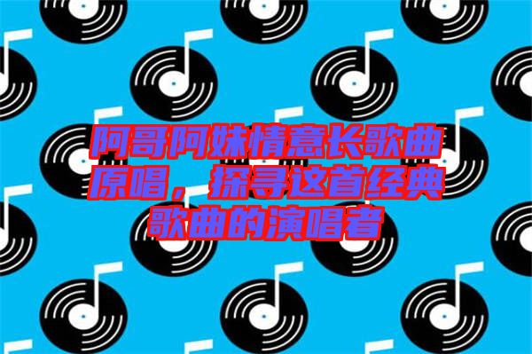 阿哥阿妹情意長歌曲原唱，探尋這首經典歌曲的演唱者