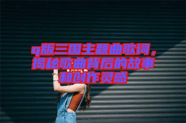 q版三國主題曲歌詞，揭秘歌曲背后的故事和創作靈感