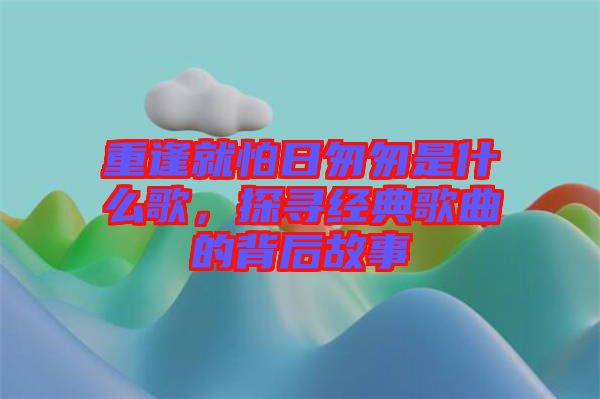 重逢就怕日匆匆是什么歌，探尋經典歌曲的背后故事