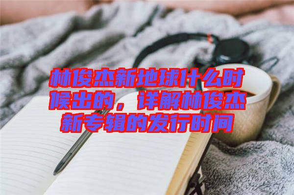 林俊杰新地球什么時候出的，詳解林俊杰新專輯的發行時間