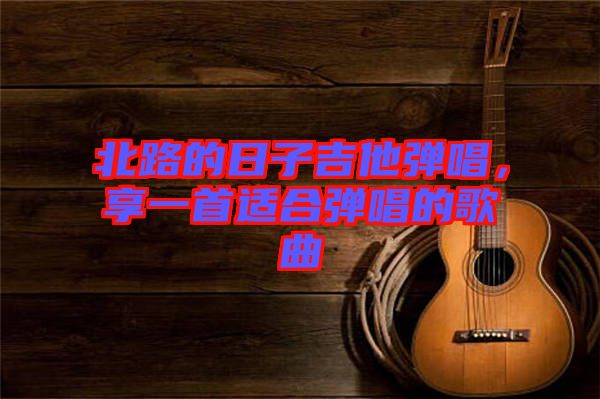 北路的日子吉他彈唱，享一首適合彈唱的歌曲