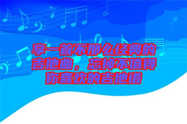 享一首不那么經典的吉他曲，忘掉不值得你喜歡的吉他譜