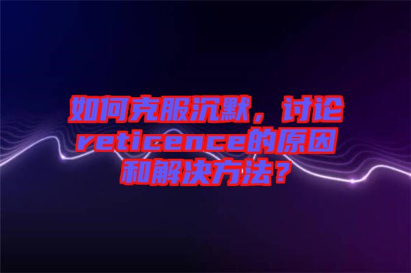 如何克服沉默，討論reticence的原因和解決方法？