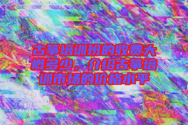 古箏培訓班的收費大概多少，介紹古箏培訓市場的價格水平