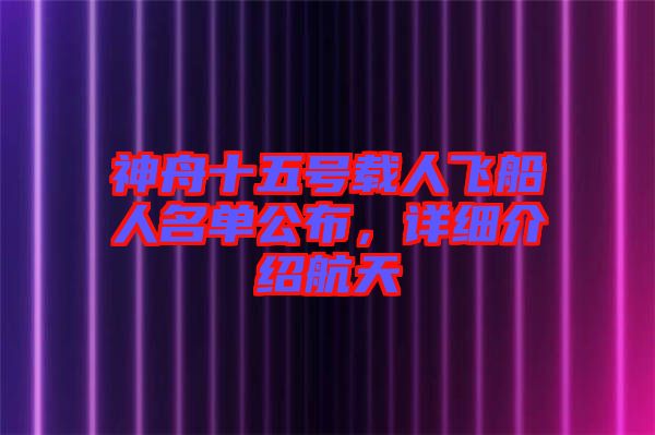 神舟十五號載人飛船人名單公布，詳細介紹航天