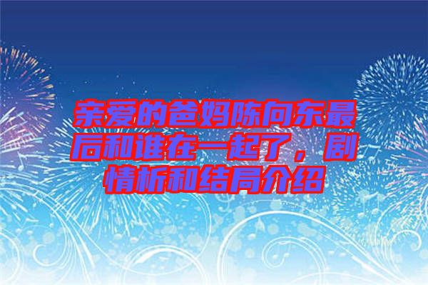 親愛的爸媽陳向東最后和誰在一起了，劇情析和結局介紹