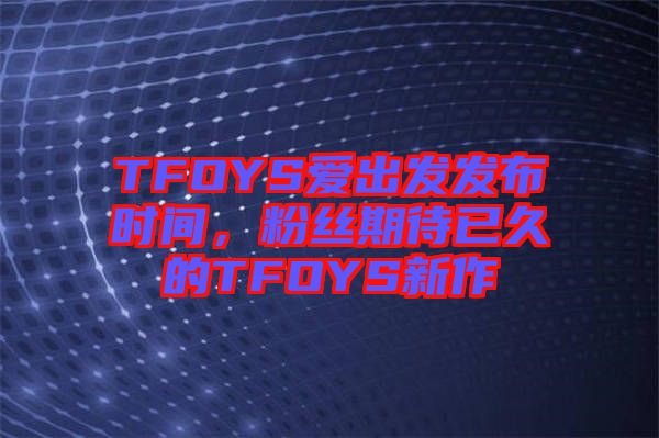 TFOYS愛出發發布時間，粉絲期待已久的TFOYS新作