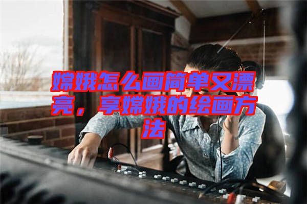 嫦娥怎么畫簡單又漂亮，享嫦娥的繪畫方法