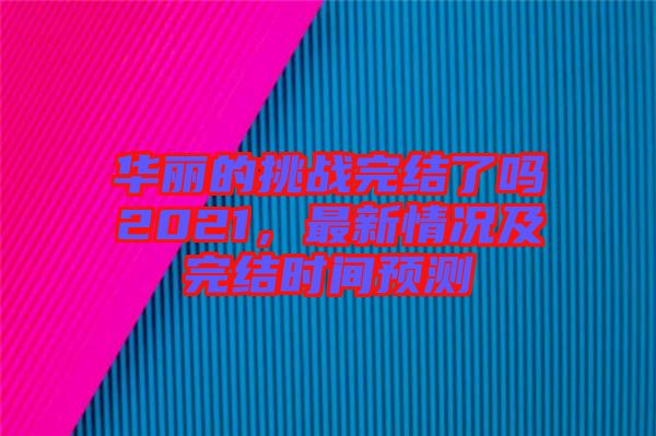 華麗的挑戰(zhàn)完結(jié)了嗎2021，最新情況及完結(jié)時(shí)間預(yù)測(cè)