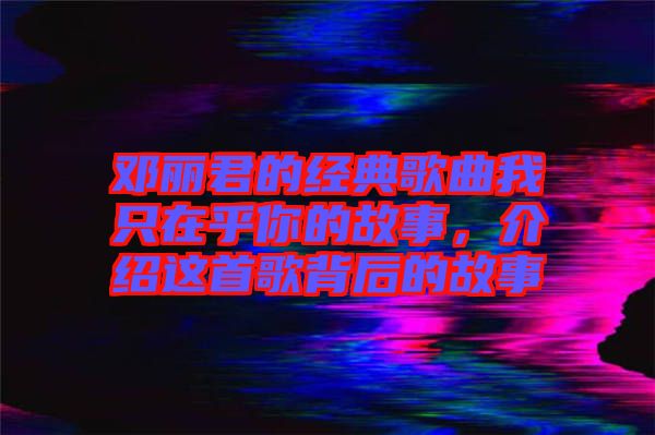 鄧麗君的經典歌曲我只在乎你的故事，介紹這首歌背后的故事