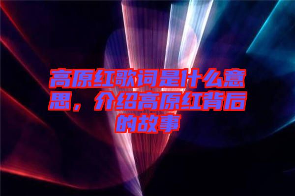 高原紅歌詞是什么意思，介紹高原紅背后的故事