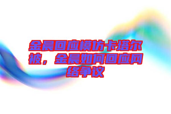 金晨回應模仿卡塔爾被，金晨如何回應網絡爭議