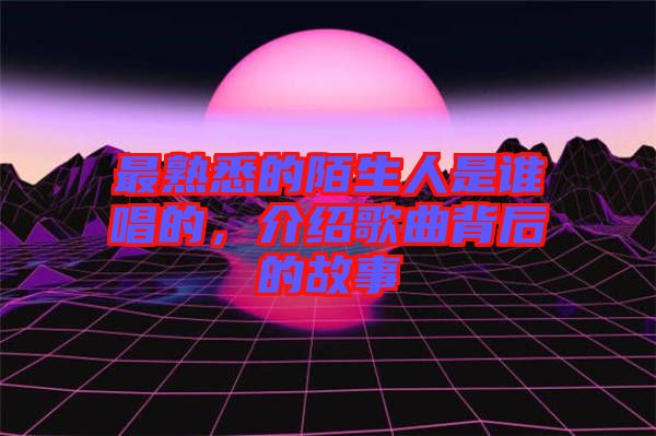 最熟悉的陌生人是誰唱的，介紹歌曲背后的故事