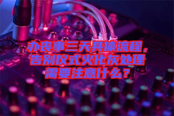 辦喪事三天具體流程，告別儀式火化灰處理需要注意什么？