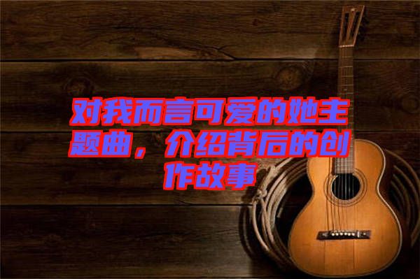 對(duì)我而言可愛的她主題曲，介紹背后的創(chuàng)作故事