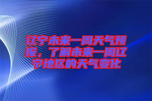 遼寧未來一周天氣預報，了解未來一周遼寧地區的天氣變化