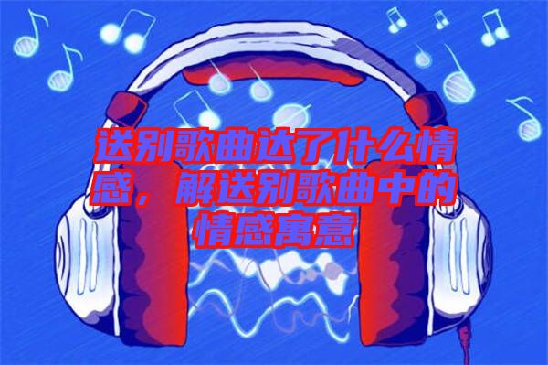 送別歌曲達了什么情感，解送別歌曲中的情感寓意