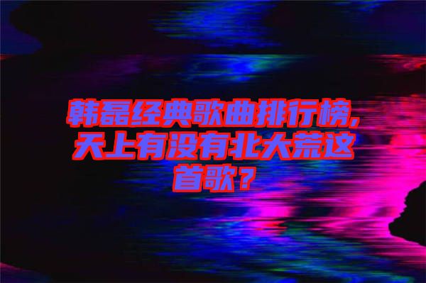 韓磊經典歌曲排行榜,天上有沒有北大荒這首歌？