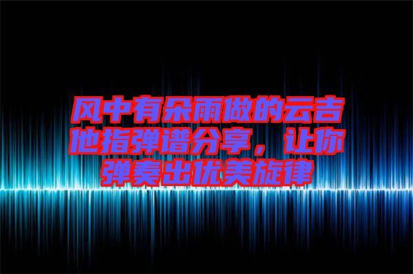 風(fēng)中有朵雨做的云吉他指彈譜分享，讓你彈奏出優(yōu)美旋律