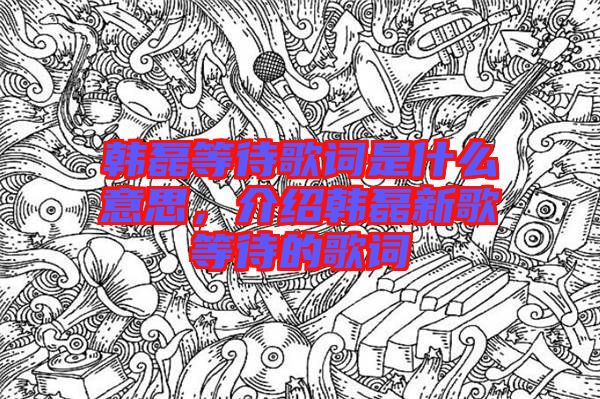 韓磊等待歌詞是什么意思，介紹韓磊新歌等待的歌詞