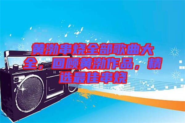 黃渤串燒全部歌曲大全，回顧黃渤作品，精選最佳串燒