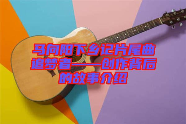 馬向陽下鄉記片尾曲追夢者——創作背后的故事介紹