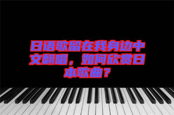 日語歌留在我身邊中文翻唱，如何欣賞日本歌曲？