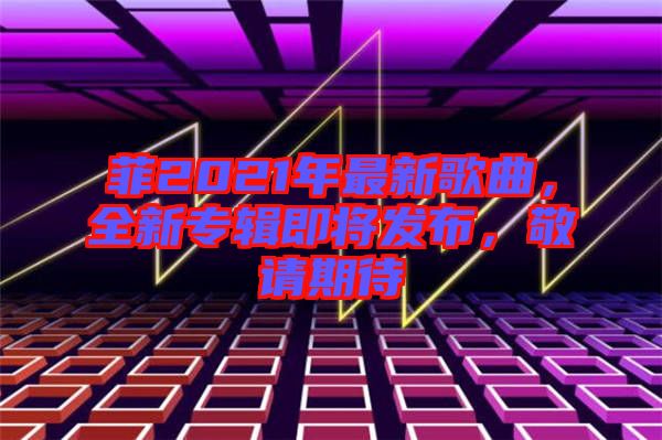 菲2021年最新歌曲，全新專輯即將發(fā)布，敬請期待