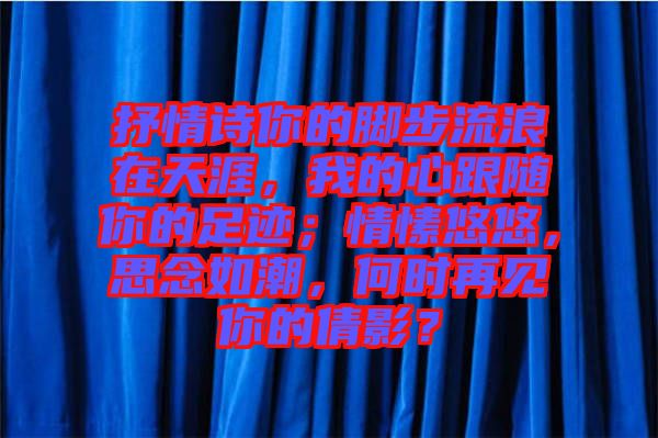 抒情詩你的腳步流浪在天涯，我的心跟隨你的足跡；情愫悠悠，思念如潮，何時(shí)再見你的倩影？