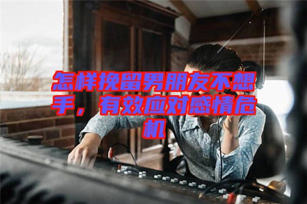 怎樣挽留男朋友不想手，有效應對感情危機