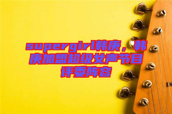 supergirl韓庚，韓庚加盟超級女聲節(jié)目評委陣容