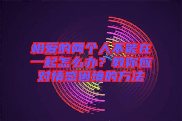 相愛的兩個人不能在一起怎么辦？教你應對情感困境的方法